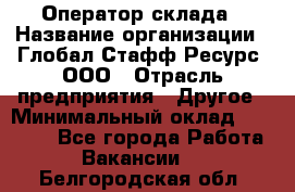 Оператор склада › Название организации ­ Глобал Стафф Ресурс, ООО › Отрасль предприятия ­ Другое › Минимальный оклад ­ 25 000 - Все города Работа » Вакансии   . Белгородская обл.